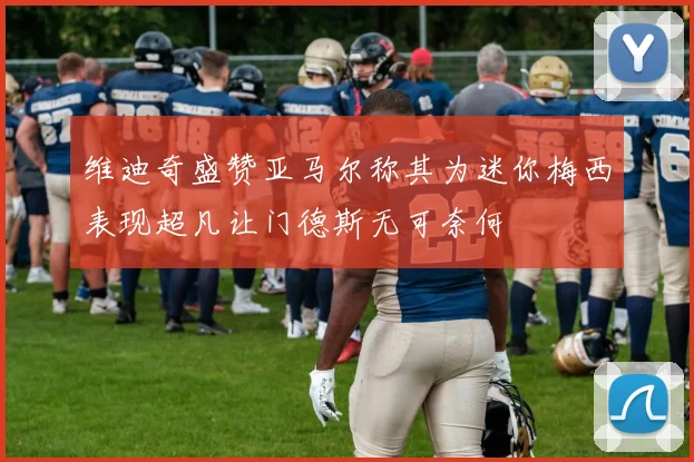 维迪奇盛赞亚马尔称其为迷你梅西表现超凡让门德斯无可奈何