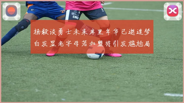 杨毅谈勇士未来库里年华已逝追梦白发显老字母若加盟将引发尴尬局面