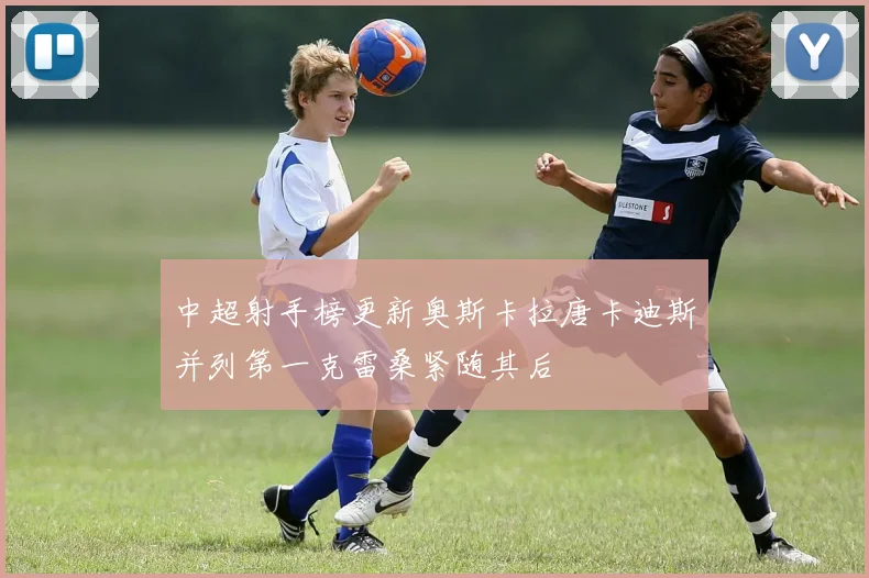 中超射手榜更新奥斯卡拉唐卡迪斯并列第一克雷桑紧随其后
