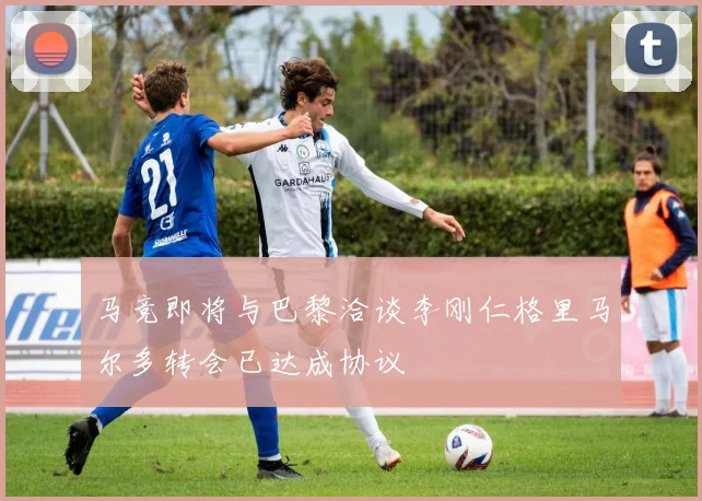 马竞即将与巴黎洽谈李刚仁格里马尔多转会已达成协议