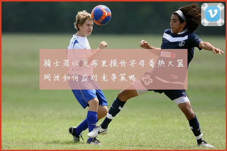 骑士若以莫布里报价字母哥热火篮网该如何应对竞争策略