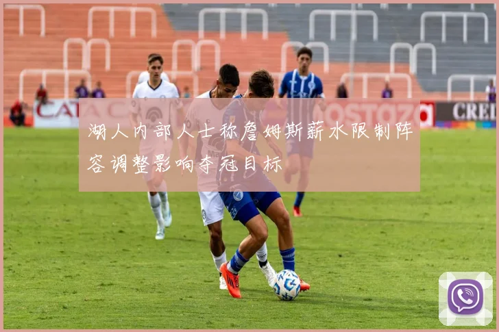 湖人内部人士称詹姆斯薪水限制阵容调整影响夺冠目标