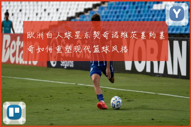 欧洲白人球星东契奇诺维茨基约基奇如何重塑现代篮球风格