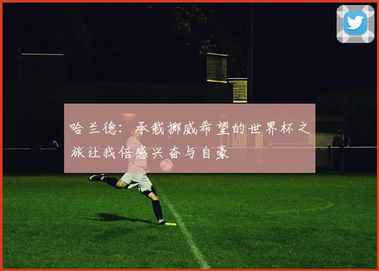 哈兰德：承载挪威希望的世界杯之旅让我倍感兴奋与自豪
