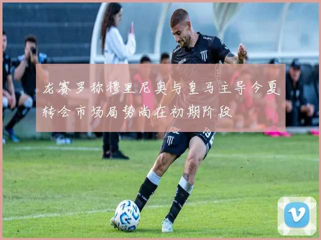 龙赛罗称穆里尼奥与皇马主导今夏转会市场局势尚在初期阶段