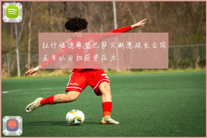 拉什福德希望巴萨买断愿延长合同五年以分担薪资压力