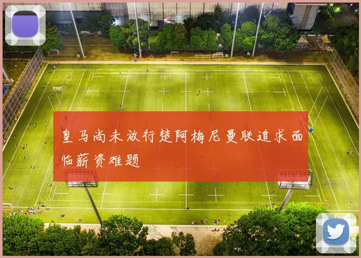 皇马尚未放行楚阿梅尼曼联追求面临薪资难题