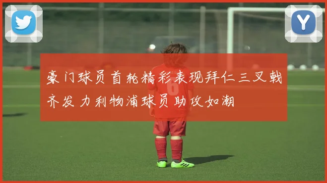 豪门球员首轮精彩表现拜仁三叉戟齐发力利物浦球员助攻如潮