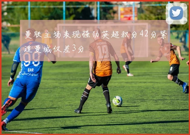 曼联主场表现强劲英超积分42分紧追曼城仅差3分