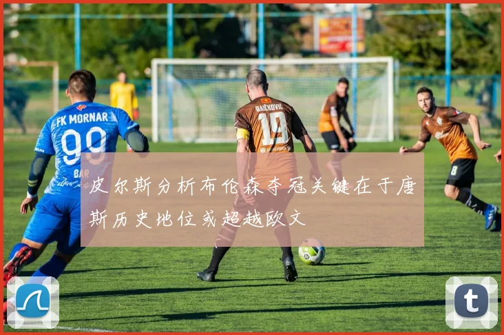 皮尔斯分析布伦森夺冠关键在于唐斯历史地位或超越欧文