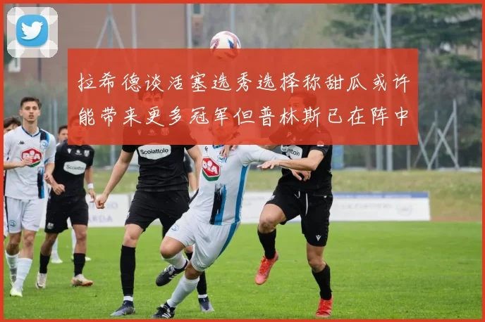 拉希德谈活塞选秀选择称甜瓜或许能带来更多冠军但普林斯已在阵中