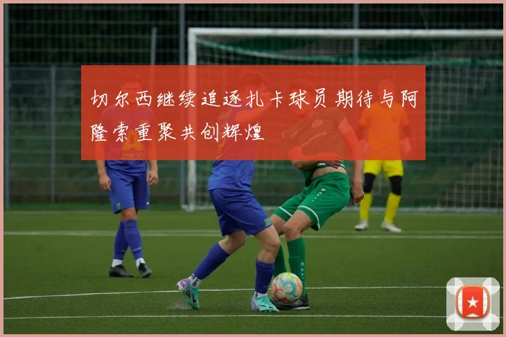 切尔西继续追逐扎卡球员期待与阿隆索重聚共创辉煌