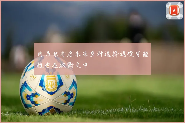 内马尔考虑未来多种选择退役可能性也在权衡之中