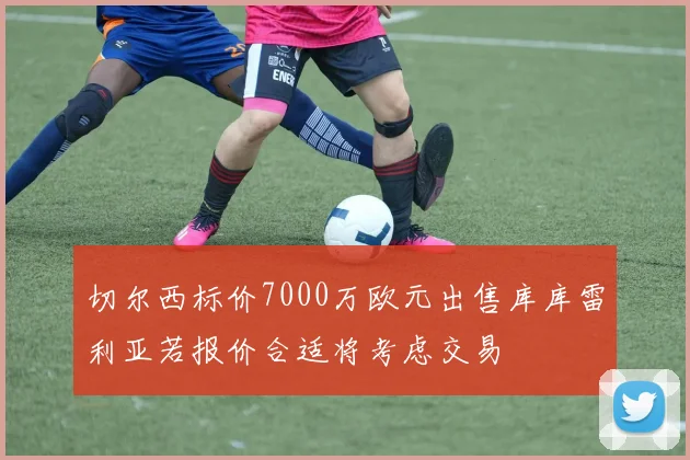 切尔西标价7000万欧元出售库库雷利亚若报价合适将考虑交易