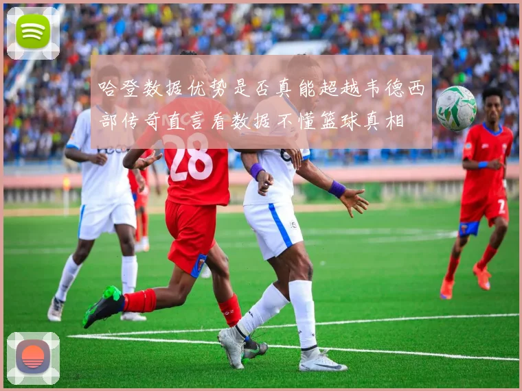 哈登数据优势是否真能超越韦德西部传奇直言看数据不懂篮球真相