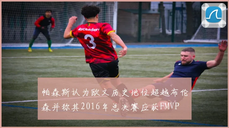 帕森斯认为欧文历史地位超越布伦森并称其2016年总决赛应获FMVP