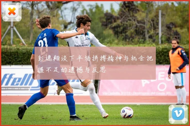 彭逸翔谈下半场拼搏精神与机会把握不足的遗憾与反思