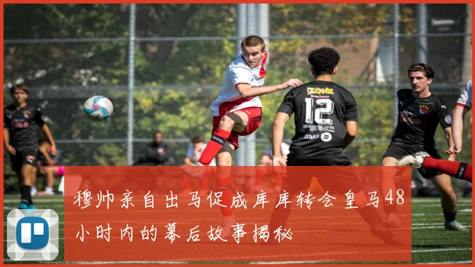 穆帅亲自出马促成库库转会皇马48小时内的幕后故事揭秘