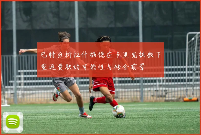 巴特分析拉什福德在卡里克执教下重返曼联的可能性与转会前景