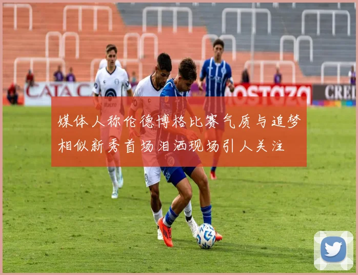 媒体人称伦德博格比赛气质与追梦相似新秀首场泪洒现场引人关注