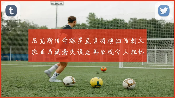 尼克斯传奇球星直言将横扫马刺文班亚马疲惫失误后再犯规令人担忧