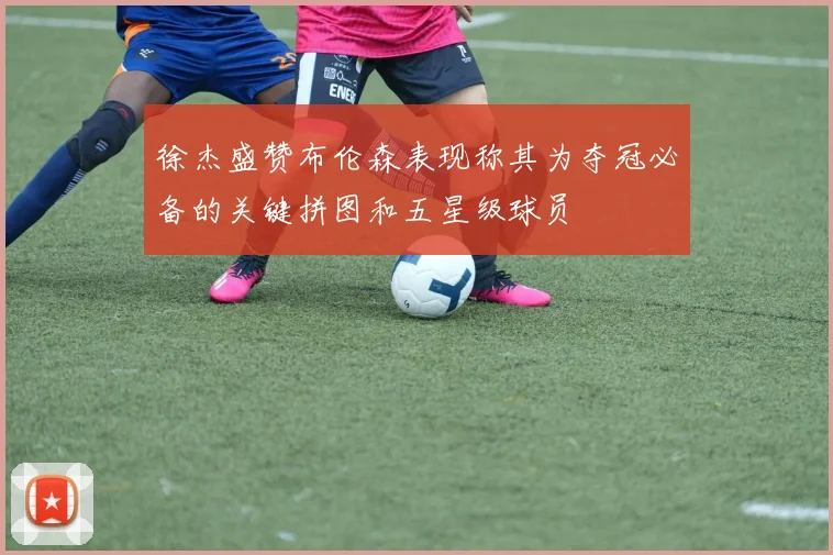 徐杰盛赞布伦森表现称其为夺冠必备的关键拼图和五星级球员