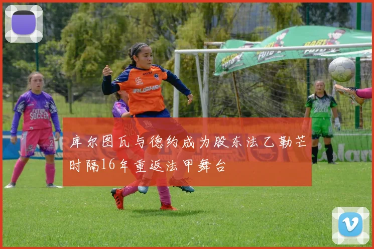 库尔图瓦与德约成为股东法乙勒芒时隔16年重返法甲舞台