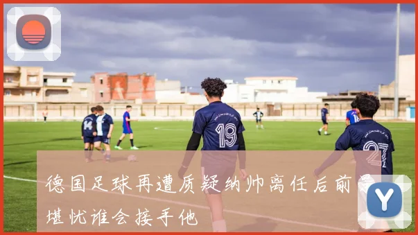 德国足球再遭质疑纳帅离任后前景堪忧谁会接手他