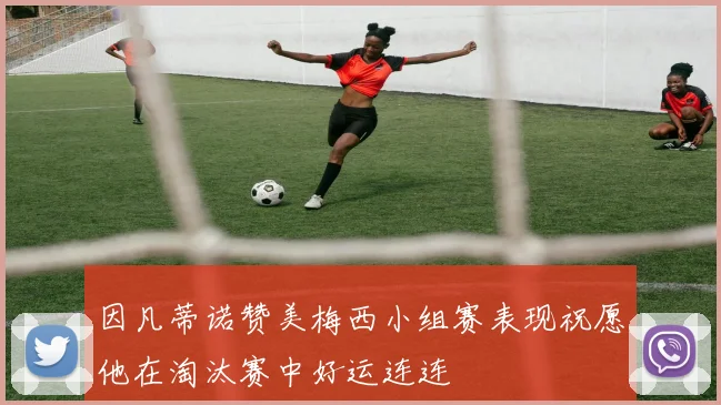 因凡蒂诺赞美梅西小组赛表现祝愿他在淘汰赛中好运连连