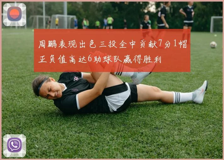 周鹏表现出色三投全中贡献7分1帽正负值高达6助球队赢得胜利