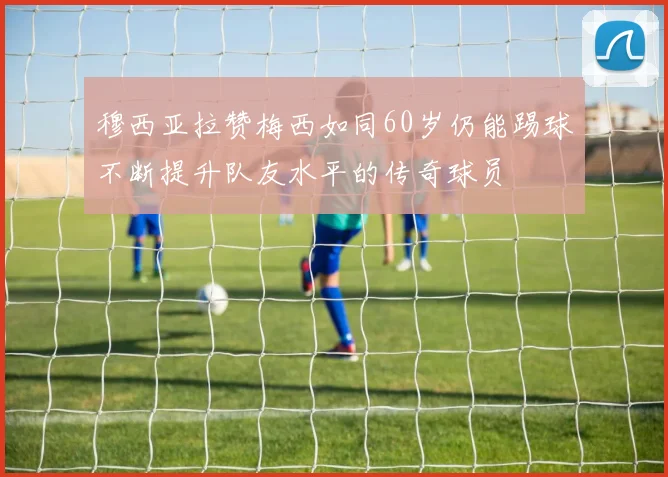 穆西亚拉赞梅西如同60岁仍能踢球不断提升队友水平的传奇球员