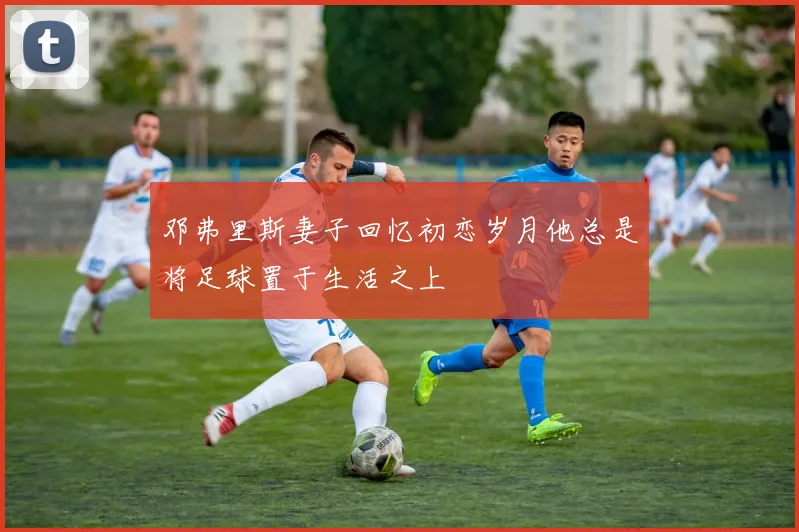 邓弗里斯妻子回忆初恋岁月他总是将足球置于生活之上