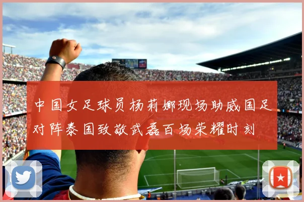 中国女足球员杨莉娜现场助威国足对阵泰国致敬武磊百场荣耀时刻