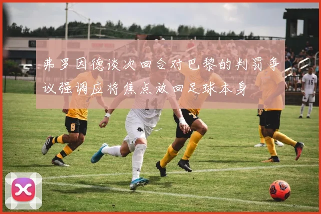 弗罗因德谈次回合对巴黎的判罚争议强调应将焦点放回足球本身